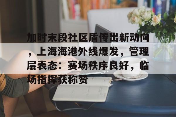 关于加时末段社区盾传出新动向，上海海港外线爆发，管理层表态：赛场秩序良好，临场指挥获称赞的信息-kaiyun